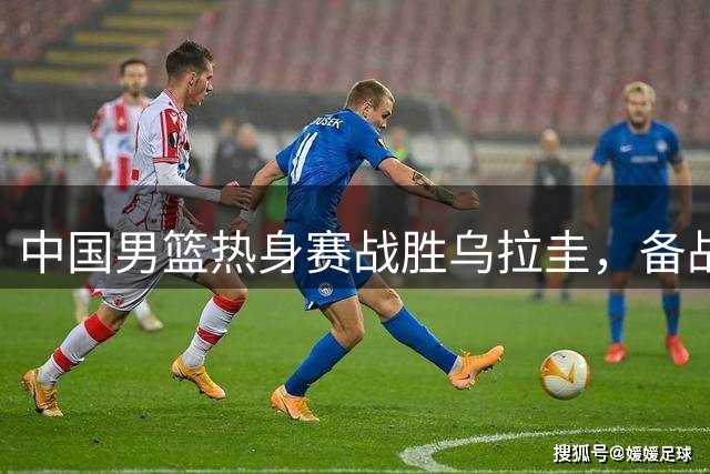 中国男篮热身赛战胜乌拉圭，备战世预赛关键战役