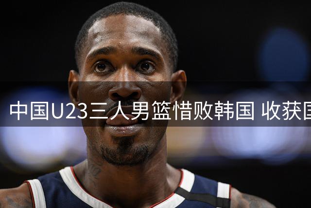 中国U23三人男篮惜败韩国 收获国际联赛分站赛亚军