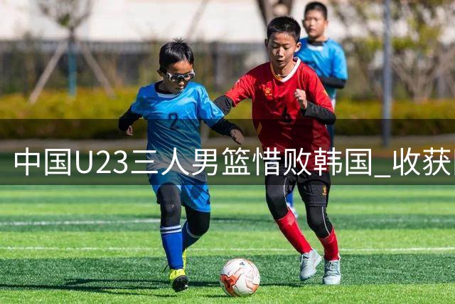 中国U23三人男篮惜败韩国 收获国际联赛分站赛亚军