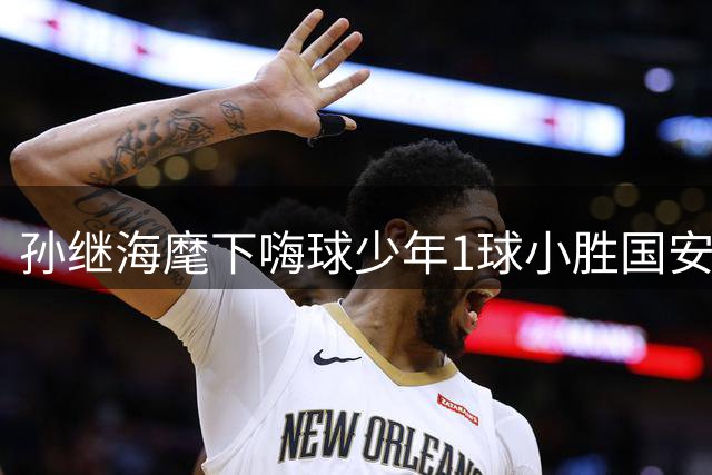孙继海麾下嗨球少年1球小胜国安 挺进中青赛全国八强