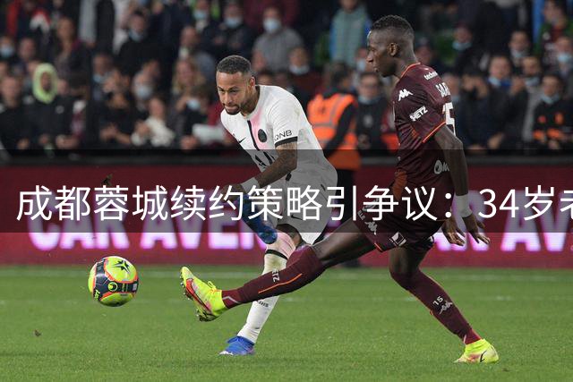 成都蓉城续约策略引争议：34岁老将获长约 30岁核心前途未卜
