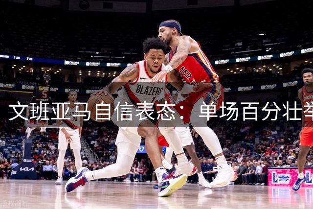 文班亚马自信表态：单场百分壮举并非不可能