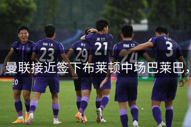 曼联接近签下布莱顿中场巴莱巴，转会谈判进入关键阶段