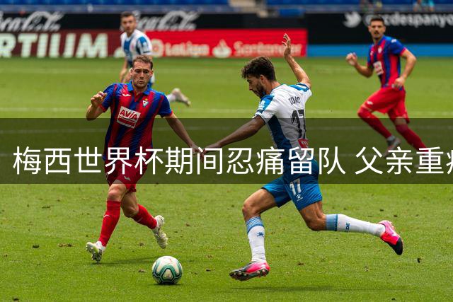 梅西世界杯期间忍痛留队 父亲重病危急仍坚持为国征战