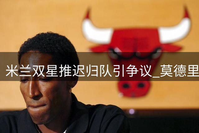 米兰双星推迟归队引争议 莫德里奇敬业态度获赞