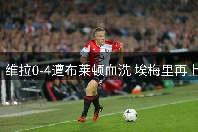 维拉0-4遭布莱顿血洗 埃梅里再上演赛后不握手戏码