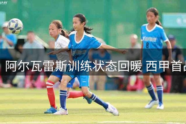 阿尔瓦雷斯训练状态回暖 西甲首战或从替补席出发