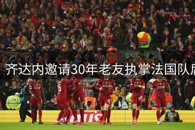 齐达内邀请30年老友执掌法国队后厨 尤文情谊再续