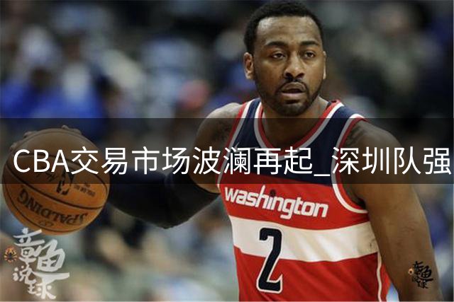 CBA交易市场波澜再起 深圳队强势留驻锋线王牌王浩然