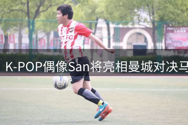 K-POP偶像San将亮相曼城对决马竞 现场献唱引爆亚洲球迷期待